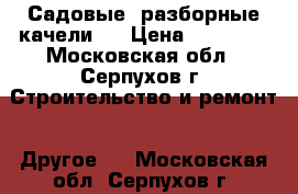 Садовые, разборные качели   › Цена ­ 12 000 - Московская обл., Серпухов г. Строительство и ремонт » Другое   . Московская обл.,Серпухов г.